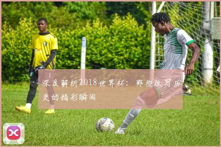 深度解析2018世界杯：那些改写历史的精彩瞬间